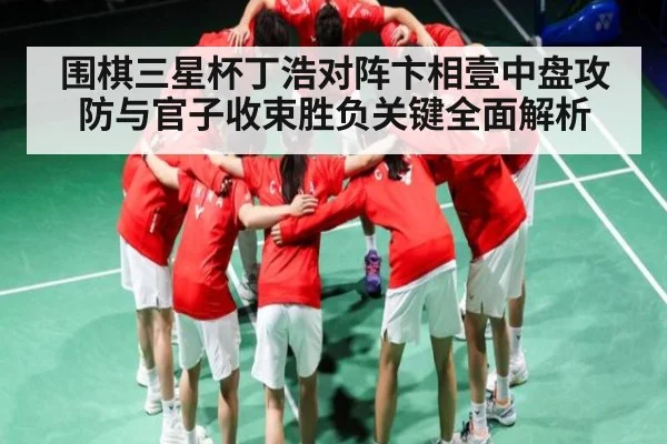 围棋三星杯丁浩对阵卞相壹中盘攻防与官子收束胜负关键全面解析